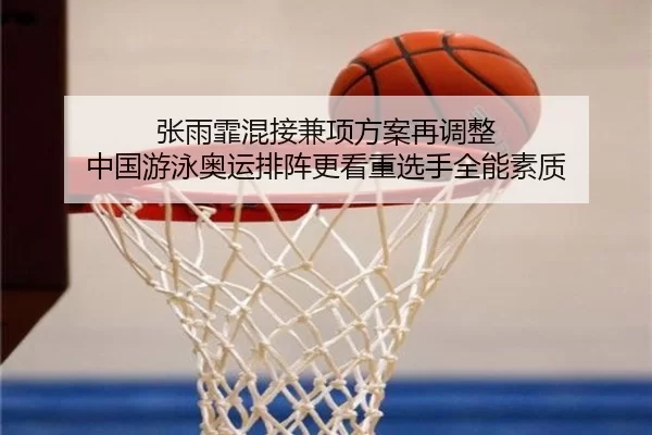 张雨霏混接兼项方案再调整 中国游泳奥运排阵更看重选手全能素质