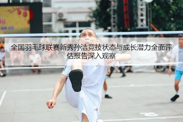 全国羽毛球联赛新秀孙洁竞技状态与成长潜力全面评估报告深入观察