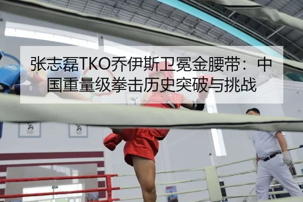张志磊TKO乔伊斯卫冕金腰带：中国重量级拳击历史突破与挑战